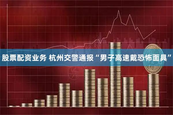 股票配资业务 杭州交警通报“男子高速戴恐怖面具”