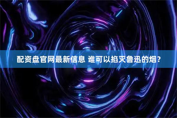 配资盘官网最新信息 谁可以掐灭鲁迅的烟？
