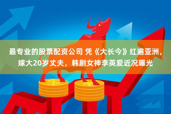 最专业的股票配资公司 凭《大长今》红遍亚洲，嫁大20岁丈夫，韩剧女神李英爱近况曝光