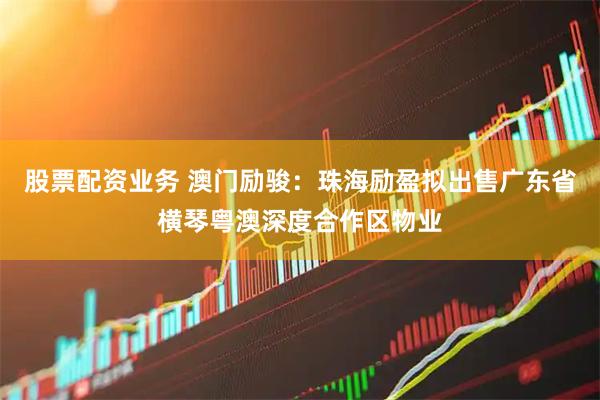 股票配资业务 澳门励骏：珠海励盈拟出售广东省横琴粤澳深度合作区物业