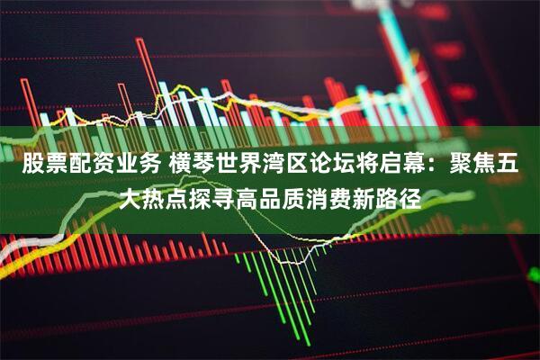 股票配资业务 横琴世界湾区论坛将启幕：聚焦五大热点探寻高品质消费新路径