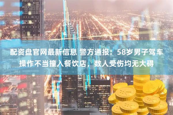配资盘官网最新信息 警方通报：58岁男子驾车操作不当撞入餐饮店，数人受伤均无大碍
