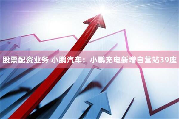 股票配资业务 小鹏汽车：小鹏充电新增自营站39座