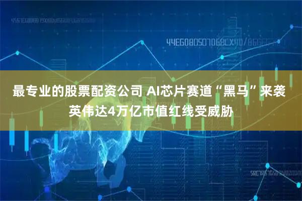 最专业的股票配资公司 AI芯片赛道“黑马”来袭 英伟达4万亿市值红线受威胁