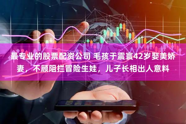 最专业的股票配资公司 毛孩于震寰42岁娶美娇妻，不顾阻拦冒险生娃，儿子长相出人意料