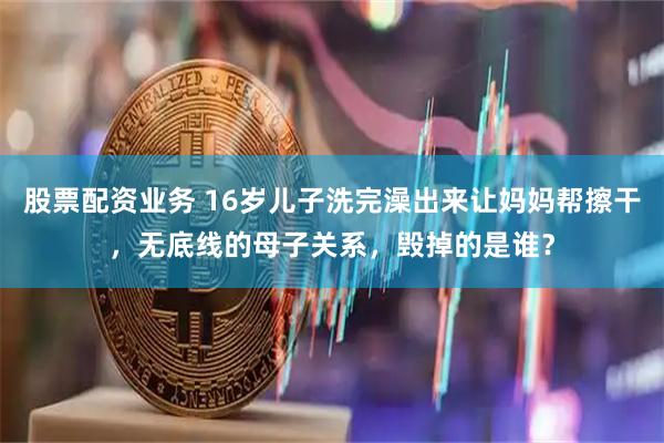 股票配资业务 16岁儿子洗完澡出来让妈妈帮擦干，无底线的母子关系，毁掉的是谁？