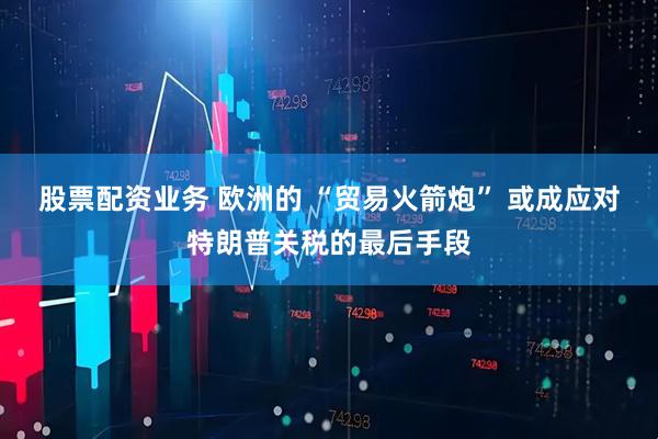 股票配资业务 欧洲的 “贸易火箭炮” 或成应对特朗普关税的最后手段