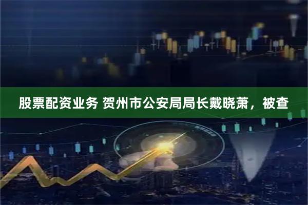 股票配资业务 贺州市公安局局长戴晓萧，被查