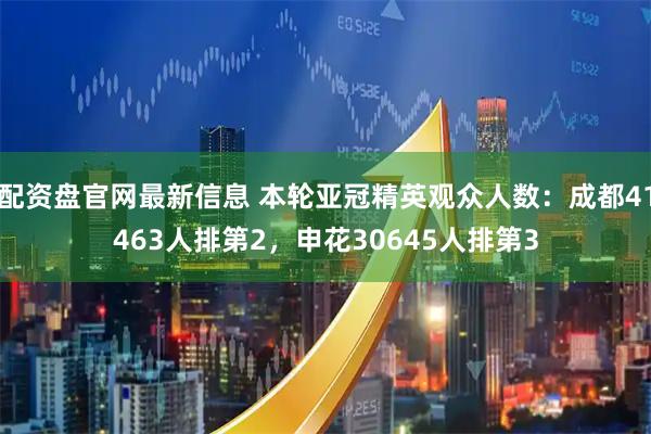 配资盘官网最新信息 本轮亚冠精英观众人数：成都41463人排第2，申花30645人排第3