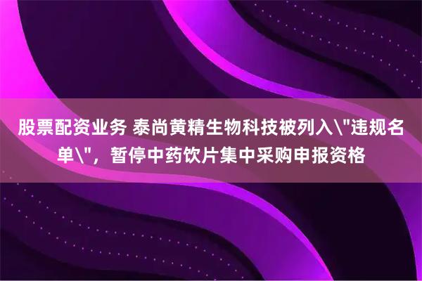 股票配资业务 泰尚黄精生物科技被列入＂违规名单＂，暂停中药饮片集中采购申报资格