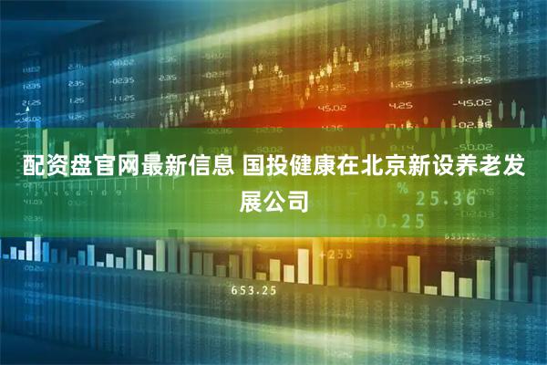 配资盘官网最新信息 国投健康在北京新设养老发展公司