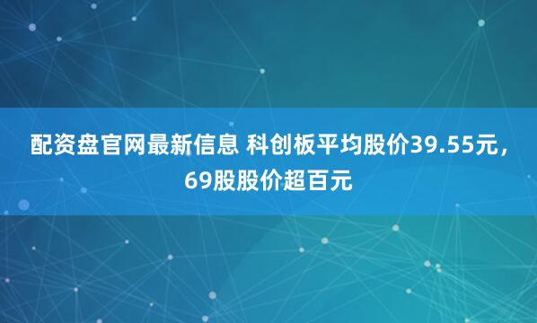 配资盘官网最新信息 科创板平均股价39.55元，69股股价超百元