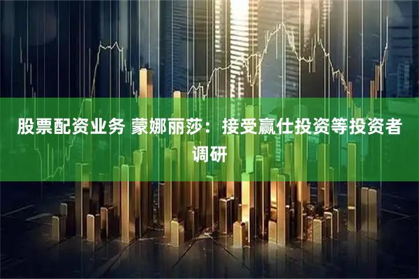 股票配资业务 蒙娜丽莎：接受赢仕投资等投资者调研