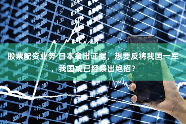 股票配资业务 日本拿出证据，想要反将我国一军，我国或已经祭出绝招？