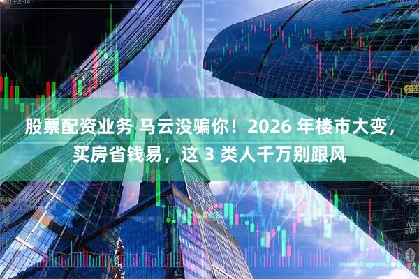 股票配资业务 马云没骗你！2026 年楼市大变，买房省钱易，这 3 类人千万别跟风