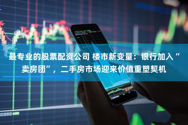 最专业的股票配资公司 楼市新变量：银行加入“卖房团”，二手房市场迎来价值重塑契机