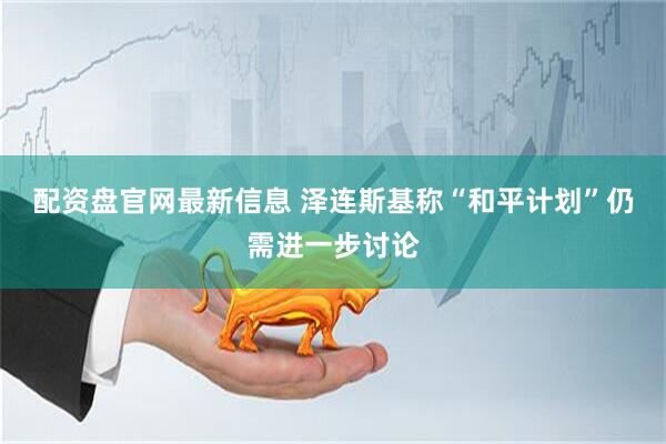 配资盘官网最新信息 泽连斯基称“和平计划”仍需进一步讨论