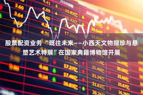 股票配资业务 “既往未来——小西天文物撷珍与悬塑艺术特展”在国家典籍博物馆开展