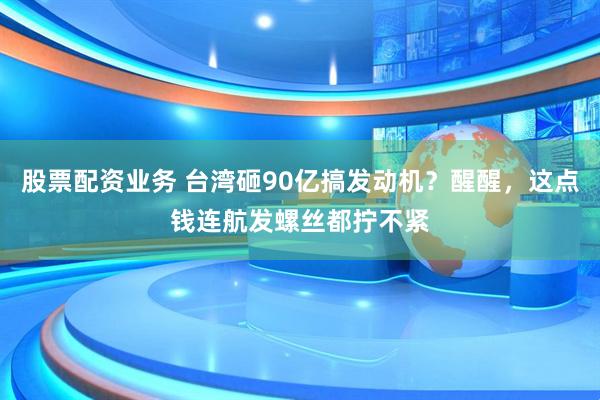 股票配资业务 台湾砸90亿搞发动机？醒醒，这点钱连航发螺丝都拧不紧