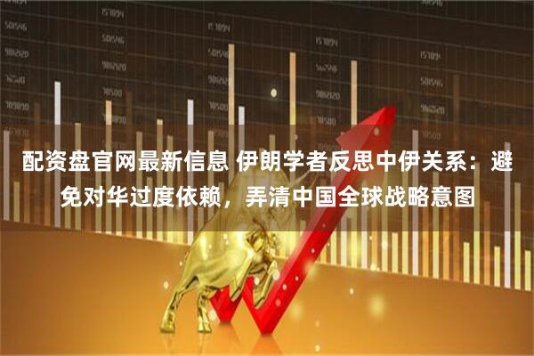 配资盘官网最新信息 伊朗学者反思中伊关系：避免对华过度依赖，弄清中国全球战略意图
