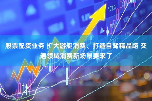 股票配资业务 扩大游艇消费、打造自驾精品路 交通领域消费新场景要来了