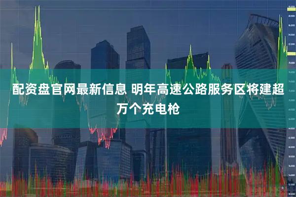 配资盘官网最新信息 明年高速公路服务区将建超万个充电枪