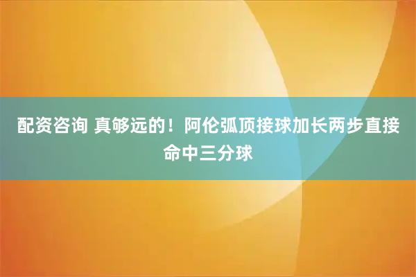 配资咨询 真够远的！阿伦弧顶接球加长两步直接命中三分球