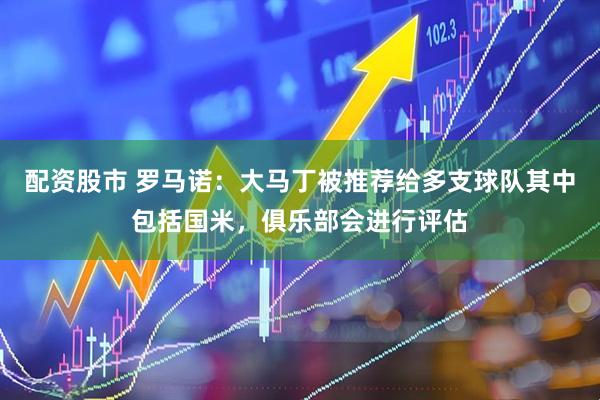 配资股市 罗马诺：大马丁被推荐给多支球队其中包括国米，俱乐部会进行评估