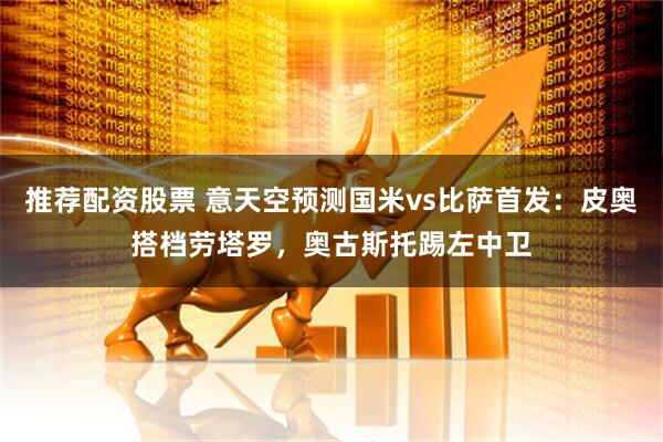 推荐配资股票 意天空预测国米vs比萨首发：皮奥搭档劳塔罗，奥古斯托踢左中卫