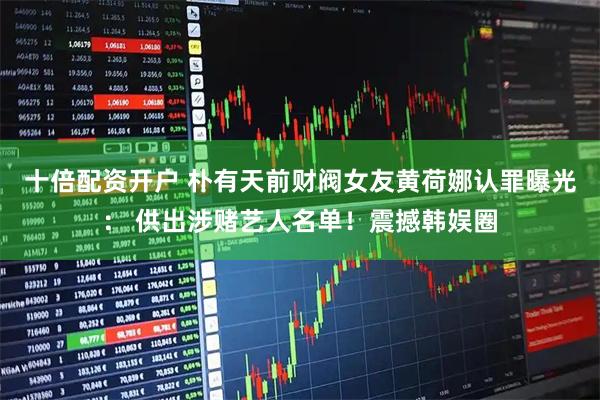 十倍配资开户 朴有天前财阀女友黄荷娜认罪曝光： 供出涉赌艺人名单！震撼韩娱圈