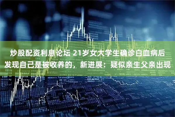 炒股配资利息论坛 21岁女大学生确诊白血病后发现自己是被收养的，新进展：疑似亲生父亲出现