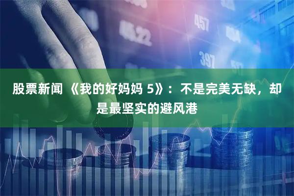 股票新闻 《我的好妈妈 5》：不是完美无缺，却是最坚实的避风港