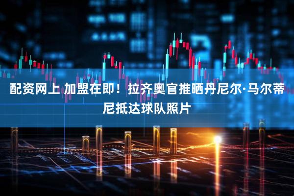 配资网上 加盟在即！拉齐奥官推晒丹尼尔·马尔蒂尼抵达球队照片