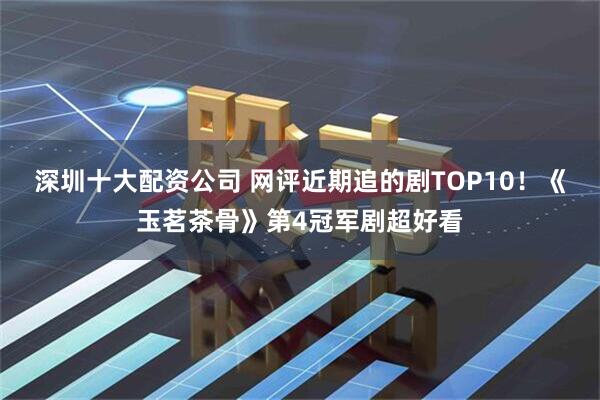 深圳十大配资公司 网评近期追的剧TOP10！《玉茗茶骨》第4冠军剧超好看