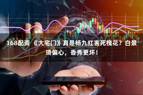 168配资 《大宅门》真是杨九红害死槐花？白景琦偏心，香秀更坏！