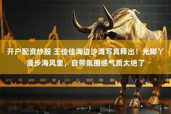 开户配资炒股 王佳佳海边沙滩写真释出！光脚丫漫步海风里，自带氛围感气质太绝了