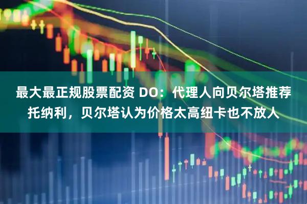 最大最正规股票配资 DO：代理人向贝尔塔推荐托纳利，贝尔塔认为价格太高纽卡也不放人