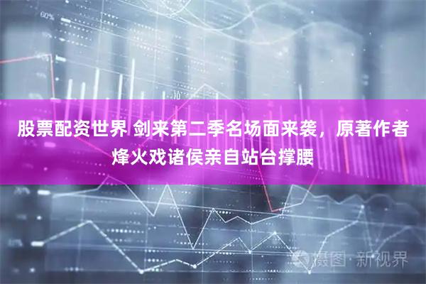 股票配资世界 剑来第二季名场面来袭，原著作者烽火戏诸侯亲自站台撑腰