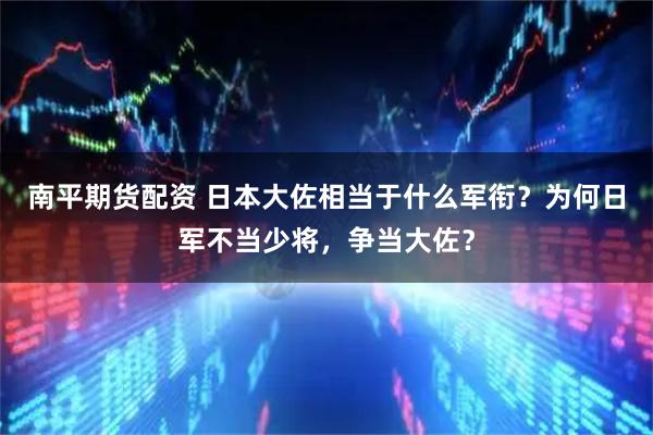 南平期货配资 日本大佐相当于什么军衔？为何日军不当少将，争当大佐？