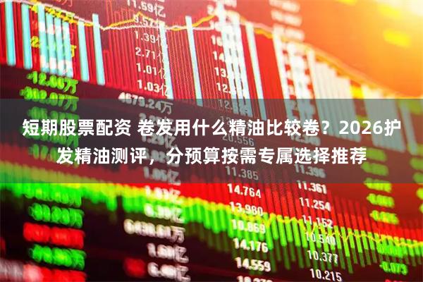 短期股票配资 卷发用什么精油比较卷？2026护发精油测评，分预算按需专属选择推荐
