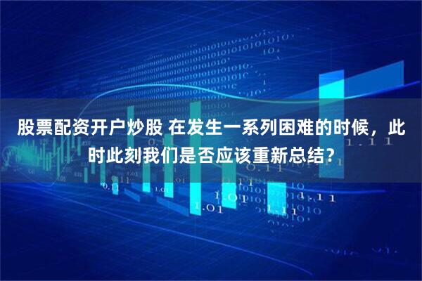 股票配资开户炒股 在发生一系列困难的时候，此时此刻我们是否应该重新总结？