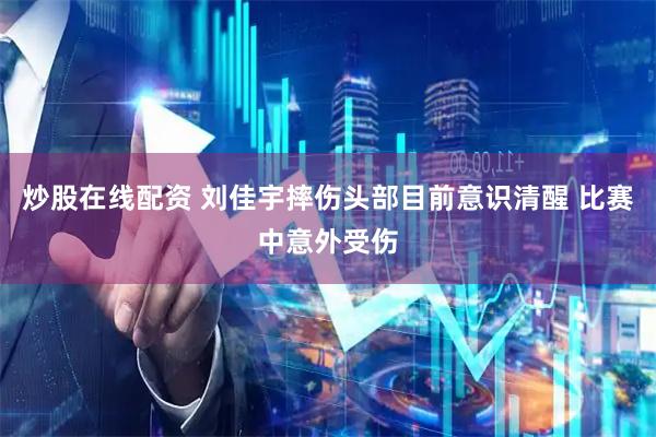 炒股在线配资 刘佳宇摔伤头部目前意识清醒 比赛中意外受伤