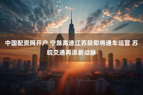 中国配资网开户 宁滁高速江苏段即将通车运营 苏皖交通再添新动脉