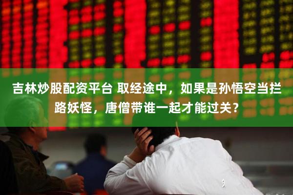 吉林炒股配资平台 取经途中，如果是孙悟空当拦路妖怪，唐僧带谁一起才能过关？