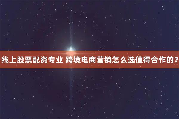 线上股票配资专业 跨境电商营销怎么选值得合作的？