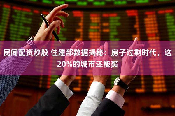 民间配资炒股 住建部数据揭秘：房子过剩时代，这20%的城市还能买