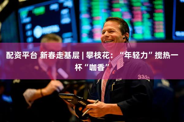 配资平台 新春走基层 | 攀枝花：“年轻力”搅热一杯“咖香”