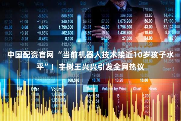 中国配资官网 “当前机器人技术接近10岁孩子水平”！宇树王兴兴引发全网热议