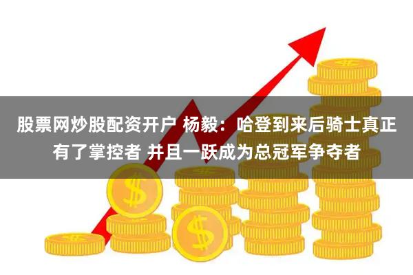 股票网炒股配资开户 杨毅：哈登到来后骑士真正有了掌控者 并且一跃成为总冠军争夺者
