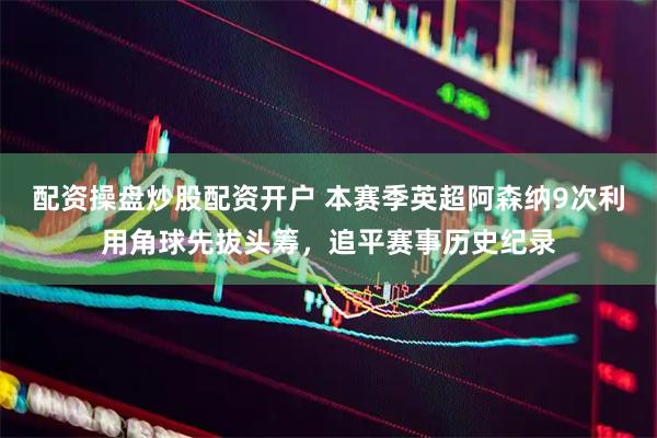配资操盘炒股配资开户 本赛季英超阿森纳9次利用角球先拔头筹，追平赛事历史纪录